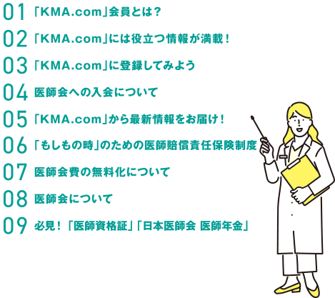 パンフレット目次・01「KMA.com」会員とは？・02「KMA.com」には役立つ情報が満載！・03「KMA
com」に登録してみよう。・04医師会への入会について・05「KMA.com」から最新情報をお届け・06「もしもの時」のための医師賠償責任保険制度・07医師会費の無料化について・08医師会について・09必見！「医師資格証」「日本医師会　医師年金」